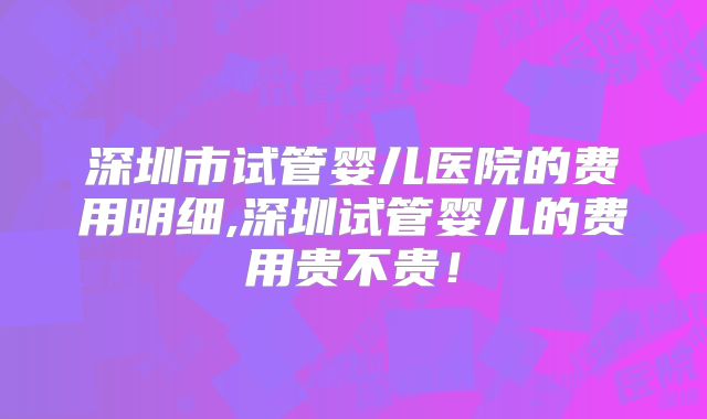 深圳市试管婴儿医院的费用明细,深圳试管婴儿的费用贵不贵！