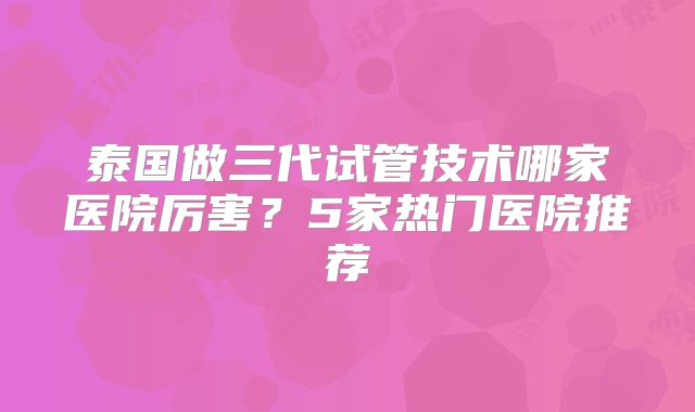 泰国做三代试管技术哪家医院厉害？5家热门医院推荐