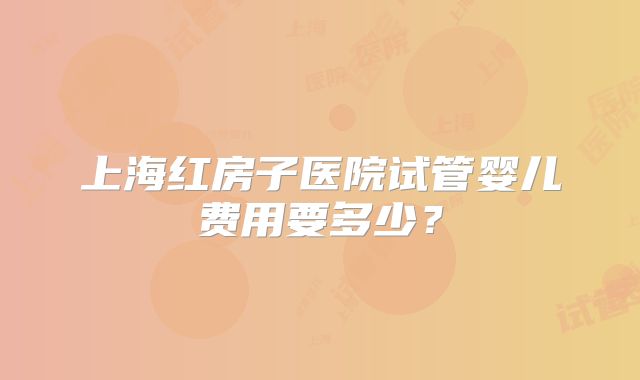 上海红房子医院试管婴儿费用要多少?