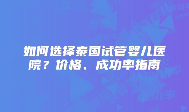 如何选择泰国试管婴儿医院？价格、成功率指南