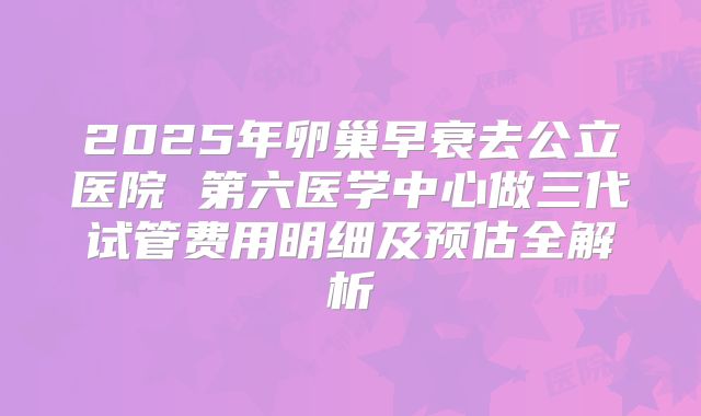 2025年卵巢早衰去公立医院 第六医学中心做三代试管费用明细及预估全解析