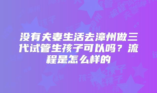 没有夫妻生活去漳州做三代试管生孩子可以吗?流程是怎么样的