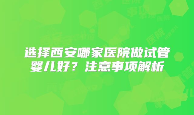 选择西安哪家医院做试管婴儿好?注意事项解析