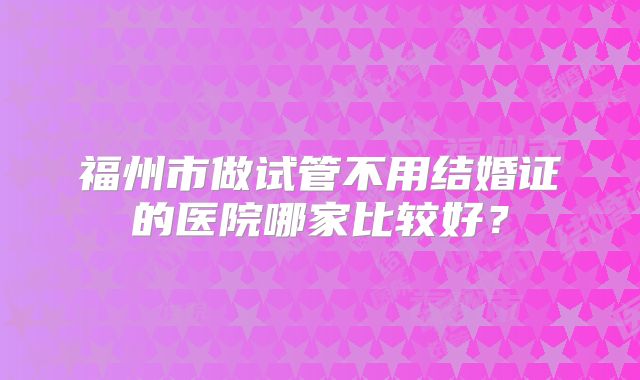 福州市做试管不用结婚证的医院哪家比较好?