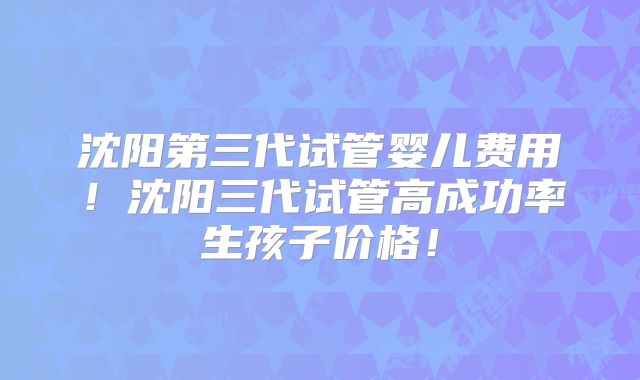 沈阳第三代试管婴儿费用！沈阳三代试管高成功率生孩子价格！