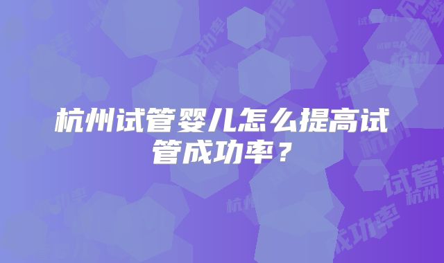 杭州试管婴儿怎么提高试管成功率？