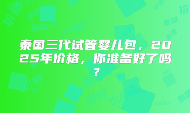泰国三代试管婴儿包，2025年价格，你准备好了吗？