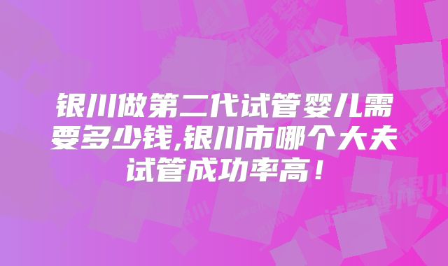 银川做第二代试管婴儿需要多少钱,银川市哪个大夫试管成功率高!