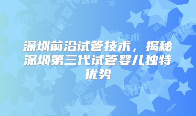 深圳前沿试管技术，揭秘深圳第三代试管婴儿独特优势