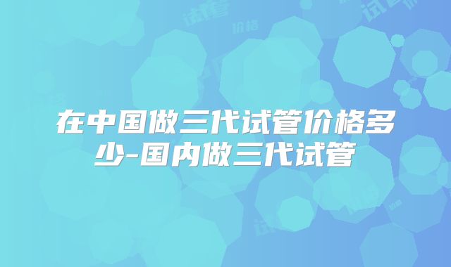 在中国做三代试管价格多少-国内做三代试管