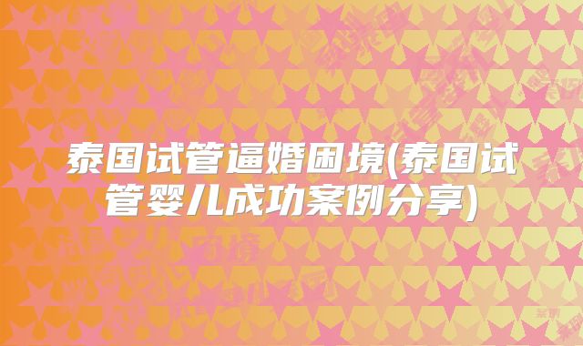 泰国试管逼婚困境(泰国试管婴儿成功案例分享)