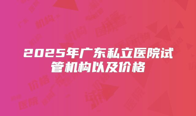 2025年广东私立医院试管机构以及价格