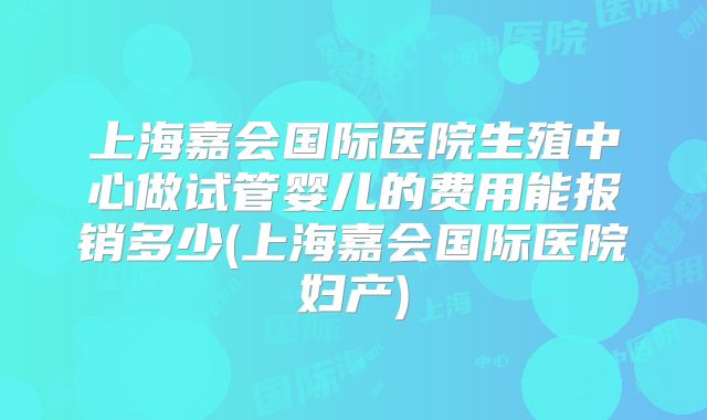 上海嘉会国际医院生殖中心做试管婴儿的费用能报销多少(上海嘉会国际医院妇产)