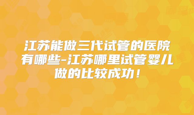 江苏能做三代试管的医院有哪些-江苏哪里试管婴儿做的比较成功！