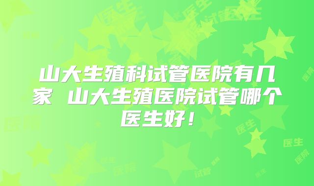 山大生殖科试管医院有几家 山大生殖医院试管哪个医生好！