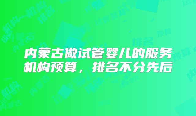 内蒙古做试管婴儿的服务机构预算,排名不分先后