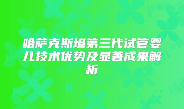 哈萨克斯坦第三代试管婴儿技术优势及显著成果解析