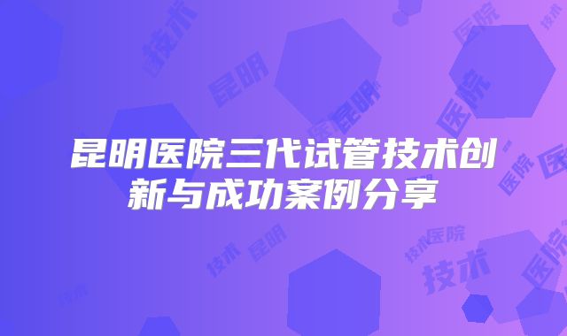 昆明医院三代试管技术创新与成功案例分享