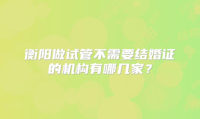 衡阳做试管不需要结婚证的机构有哪几家?