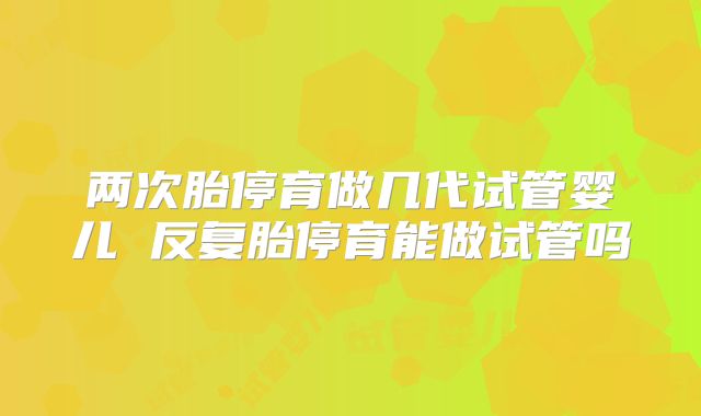 两次胎停育做几代试管婴儿 反复胎停育能做试管吗