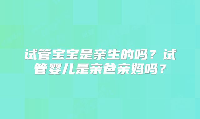 试管宝宝是亲生的吗？试管婴儿是亲爸亲妈吗？