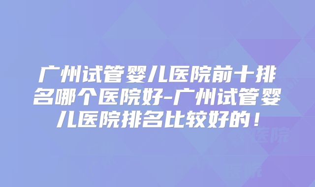 广州试管婴儿医院前十排名哪个医院好-广州试管婴儿医院排名比较好的!