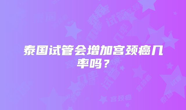 泰国试管会增加宫颈癌几率吗？