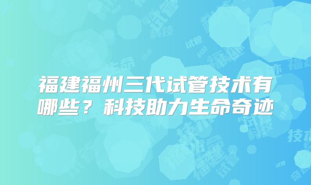福建福州三代试管技术有哪些?科技助力生命奇迹