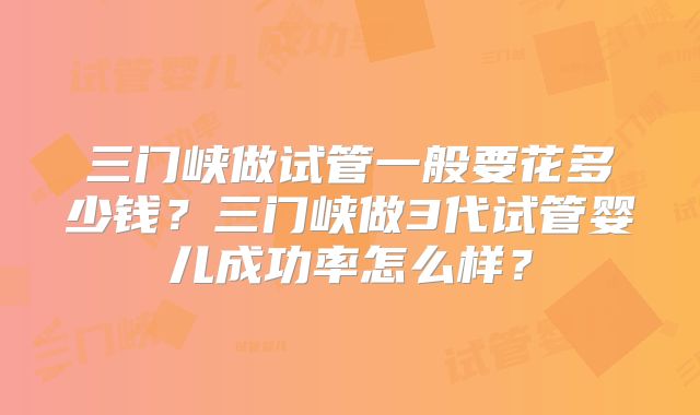 三门峡做试管一般要花多少钱？三门峡做3代试管婴儿成功率怎么样？