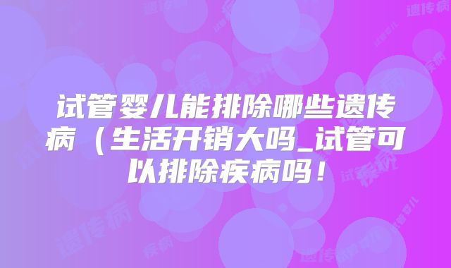 试管婴儿能排除哪些遗传病(生活开销大吗_试管可以排除疾病吗!