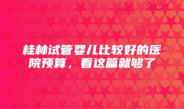 桂林试管婴儿比较好的医院预算，看这篇就够了