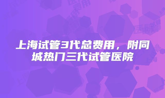 上海试管3代总费用，附同城热门三代试管医院