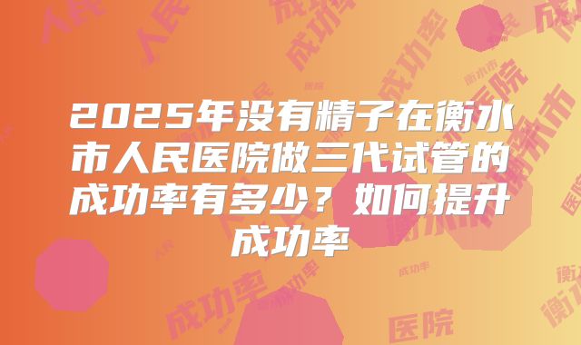 2025年没有精子在衡水市人民医院做三代试管的成功率有多少？如何提升成功率