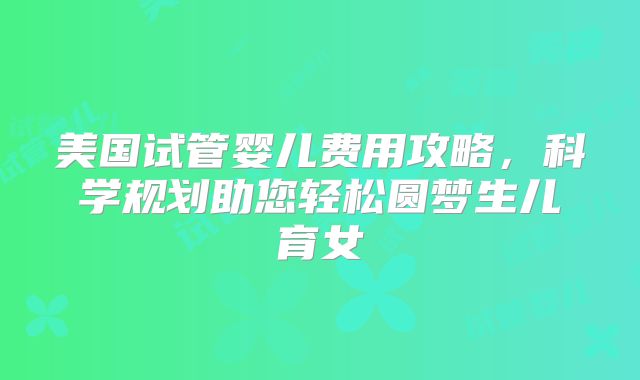美国试管婴儿费用攻略，科学规划助您轻松圆梦生儿育女