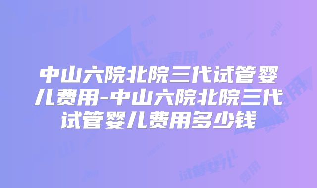 中山六院北院三代试管婴儿费用-中山六院北院三代试管婴儿费用多少钱
