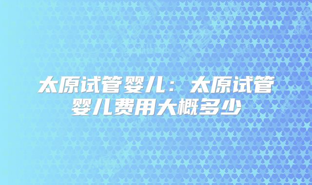 太原试管婴儿:太原试管婴儿费用大概多少