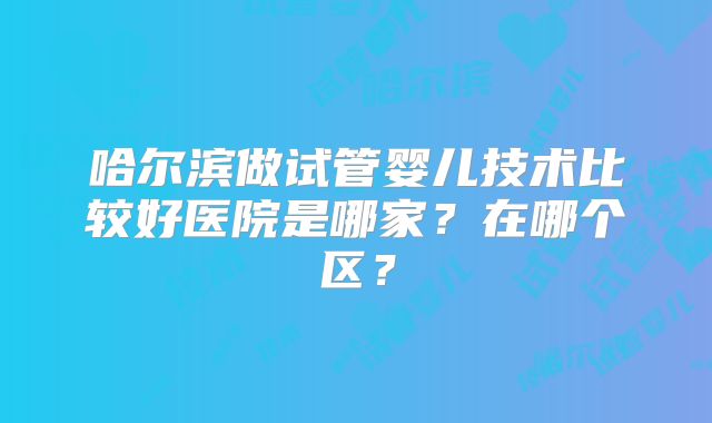 哈尔滨做试管婴儿技术比较好医院是哪家?在哪个区?