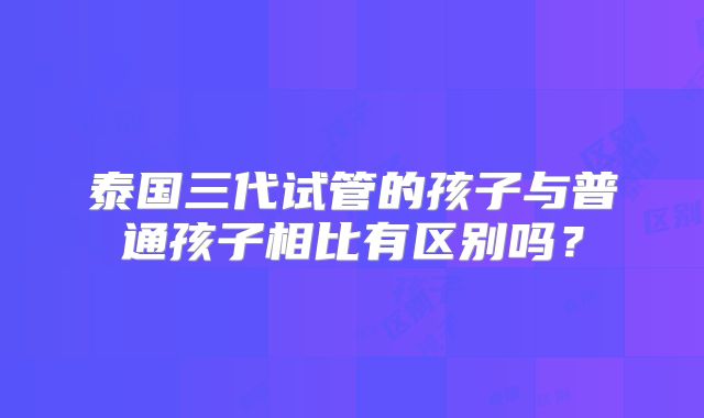 泰国三代试管的孩子与普通孩子相比有区别吗？