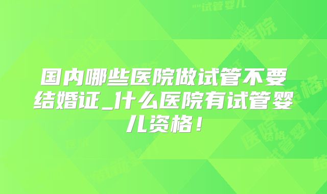 国内哪些医院做试管不要结婚证_什么医院有试管婴儿资格！