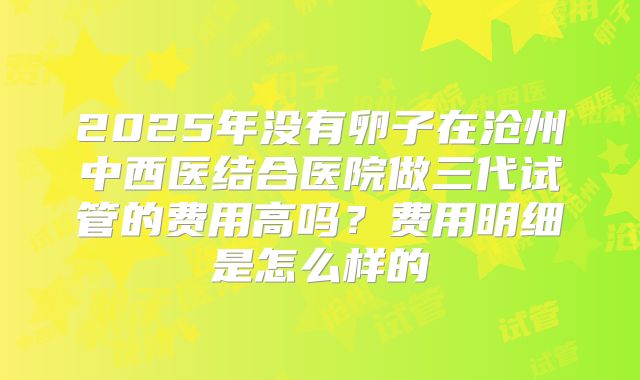 2025年没有卵子在沧州中西医结合医院做三代试管的费用高吗?费用明细是怎么样的