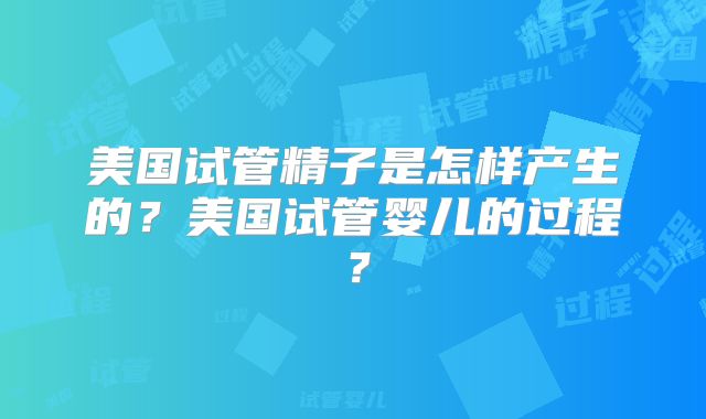 美国试管精子是怎样产生的？美国试管婴儿的过程？