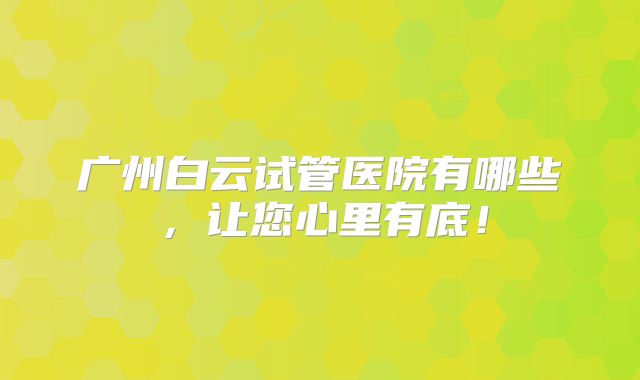 广州白云试管医院有哪些,让您心里有底!