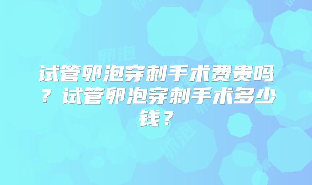 试管卵泡穿刺手术费贵吗？试管卵泡穿刺手术多少钱？