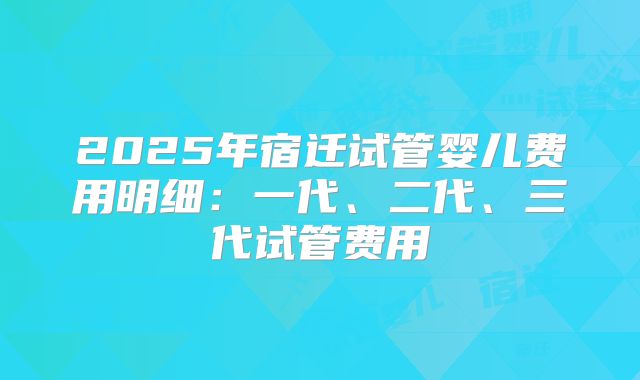 2025年宿迁试管婴儿费用明细：一代、二代、三代试管费用