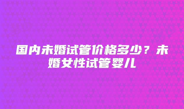 国内未婚试管价格多少？未婚女性试管婴儿