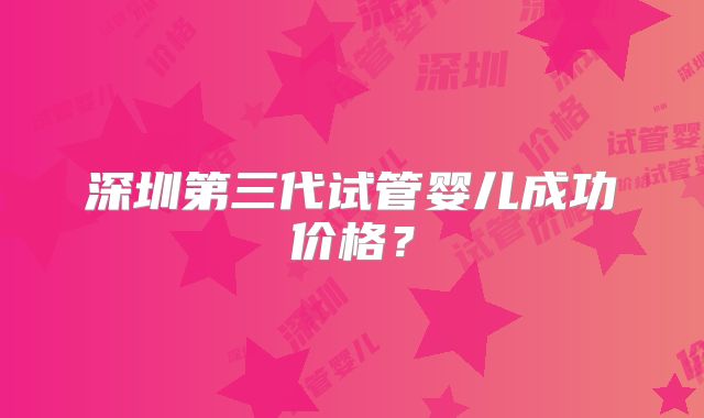 深圳第三代试管婴儿成功价格？