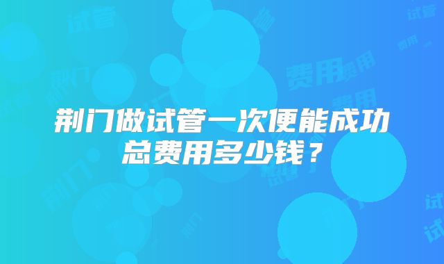 荆门做试管一次便能成功总费用多少钱?