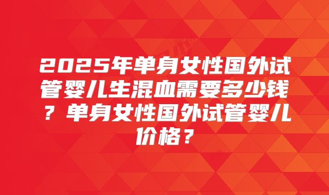 2025年单身女性国外试管婴儿生混血需要多少钱？单身女性国外试管婴儿价格？