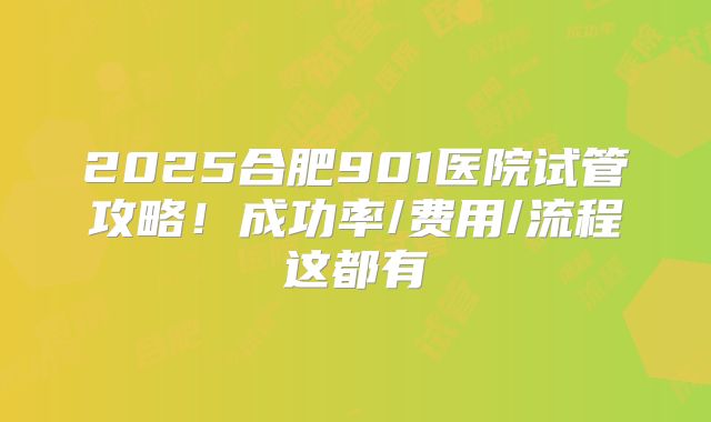 2025合肥901医院试管攻略！成功率/费用/流程这都有