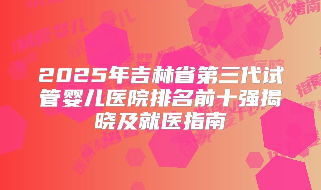 2025年吉林省第三代试管婴儿医院排名前十强揭晓及就医指南